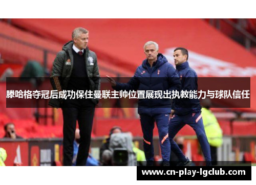 滕哈格夺冠后成功保住曼联主帅位置展现出执教能力与球队信任