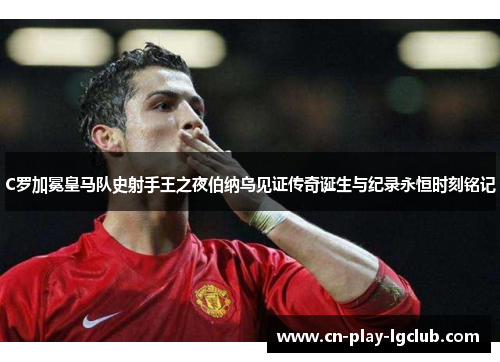 C罗加冕皇马队史射手王之夜伯纳乌见证传奇诞生与纪录永恒时刻铭记