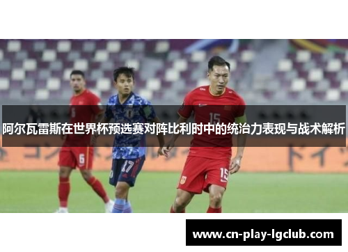 阿尔瓦雷斯在世界杯预选赛对阵比利时中的统治力表现与战术解析